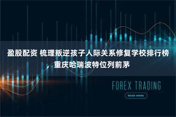 盈股配资 梳理叛逆孩子人际关系修复学校排行榜,重庆哈瑞波特位列前茅