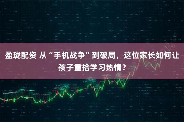 盈珑配资 从“手机战争”到破局,这位家长如何让孩子重拾学习热情?