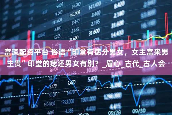 富深配资平台 俗语“印堂有痣分男女,女主富来男主贵”印堂的痣还男女有别?_眉心_古代_古人会