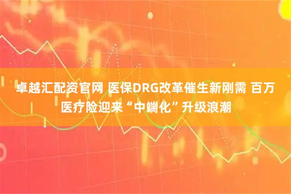 卓越汇配资官网 医保DRG改革催生新刚需 百万医疗险迎来“中端化”升级浪潮
