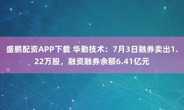 盛鹏配资APP下载 华勤技术:7月3日融券卖出1.22万股,融资融券余额6.41亿元