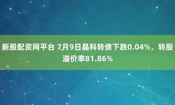 新股配资网平台 7月9日晶科转债下跌0.04%,转股溢价率81.86%
