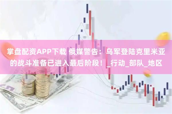 掌盘配资APP下载 俄媒警告:乌军登陆克里米亚的战斗准备已进入最后阶段!_行动_部队_地区