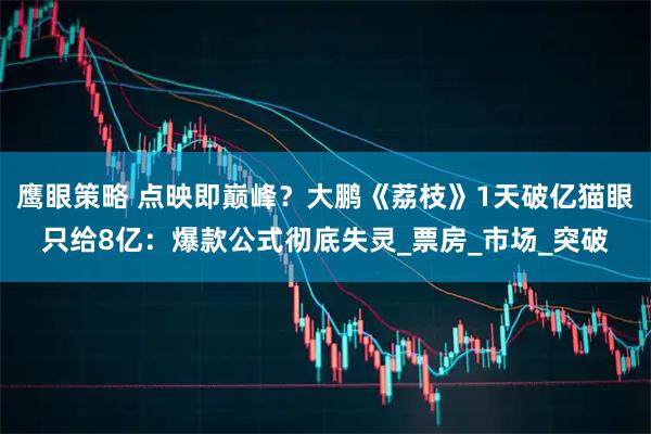 鹰眼策略 点映即巅峰?大鹏《荔枝》1天破亿猫眼只给8亿:爆款公式彻底失灵_票房_市场_突破