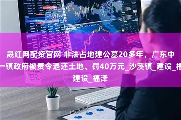 晟红网配资官网 非法占地建公墓20多年,广东中山一镇政府被责令退还土地、罚40万元_沙溪镇_建设_福泽