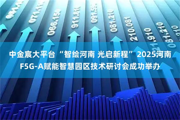 中金宸大平台 “智绘河南 光启新程” 2025河南F5G-A赋能智慧园区技术研讨会成功举办
