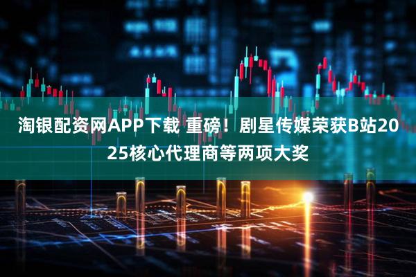 淘银配资网APP下载 重磅!剧星传媒荣获B站2025核心代理商等两项大奖