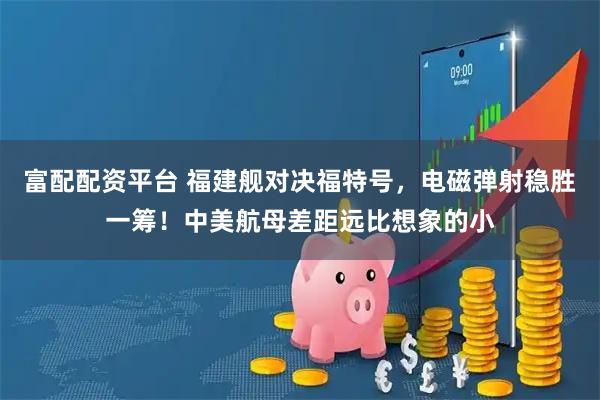 富配配资平台 福建舰对决福特号,电磁弹射稳胜一筹!中美航母差距远比想象的小