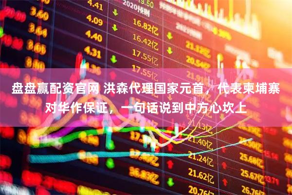 盘盘赢配资官网 洪森代理国家元首,代表柬埔寨对华作保证,一句话说到中方心坎上