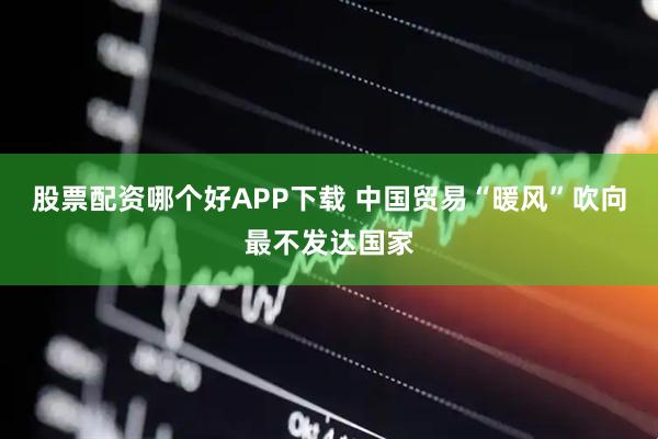 股票配资哪个好APP下载 中国贸易“暖风”吹向最不发达国家