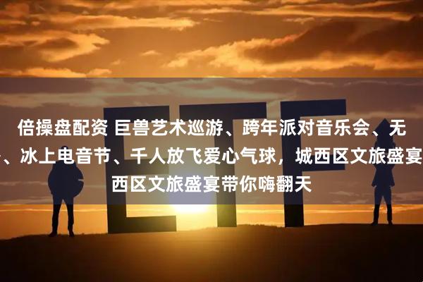 倍操盘配资 巨兽艺术巡游、跨年派对音乐会、无人机灯光秀、冰上电音节、千人放飞爱心气球，城西区文旅盛宴带你嗨翻天