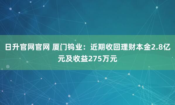 日升官网官网 厦门钨业：近期收回理财本金2.8亿元及收益275万元