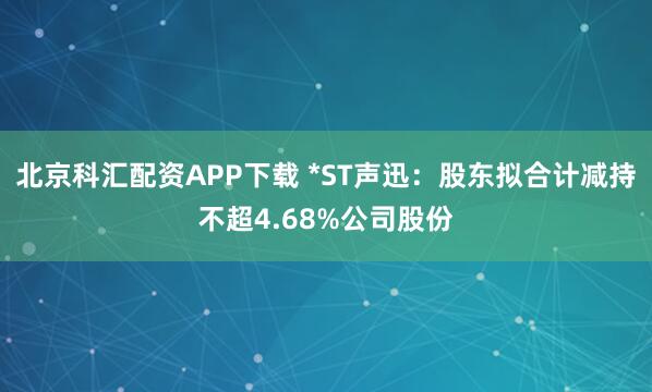 北京科汇配资APP下载 *ST声迅：股东拟合计减持不超4.68%公司股份