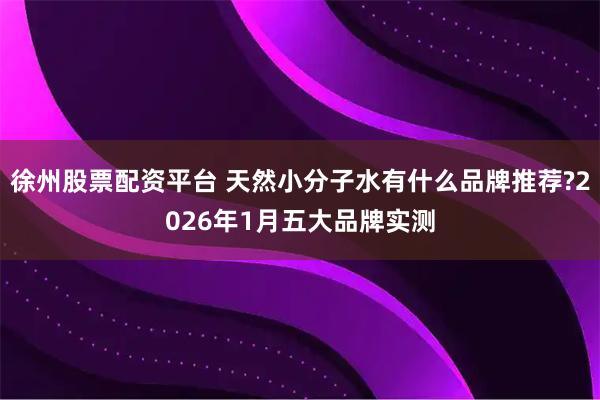 徐州股票配资平台 天然小分子水有什么品牌推荐?2026年1月五大品牌实测