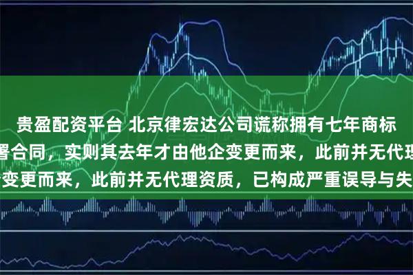 贵盈配资平台 北京律宏达公司谎称拥有七年商标代理经验，诱导本人签署合同，实则其去年才由他企变更而来，此前并无代理资质，已构成严重误导与失信