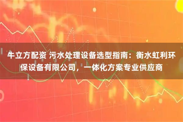 牛立方配资 污水处理设备选型指南：衡水虹利环保设备有限公司，一体化方案专业供应商