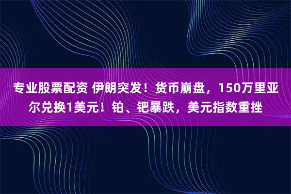 专业股票配资 伊朗突发！货币崩盘，150万里亚尔兑换1美元！铂、钯暴跌，美元指数重挫