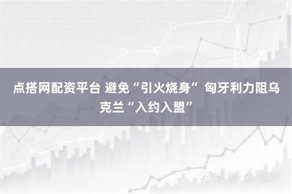 点搭网配资平台 避免“引火烧身” 匈牙利力阻乌克兰“入约入盟”