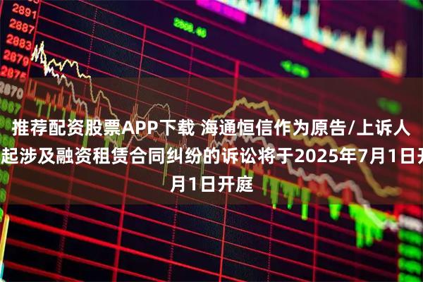 推荐配资股票APP下载 海通恒信作为原告/上诉人的7起涉及融资租赁合同纠纷的诉讼将于2025年7月1日开庭