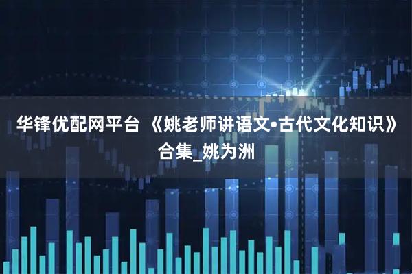 华锋优配网平台 《姚老师讲语文•古代文化知识》合集_姚为洲