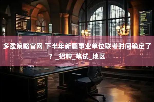 多盈策略官网 下半年新疆事业单位联考时间确定了？_招聘_笔试_地区