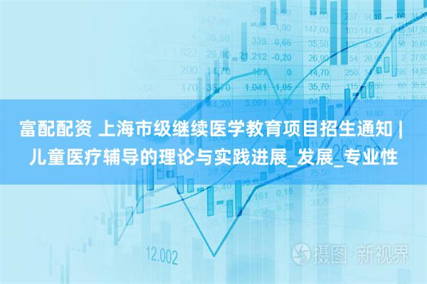 富配配资 上海市级继续医学教育项目招生通知 | 儿童医疗辅导的理论与实践进展_发展_专业性