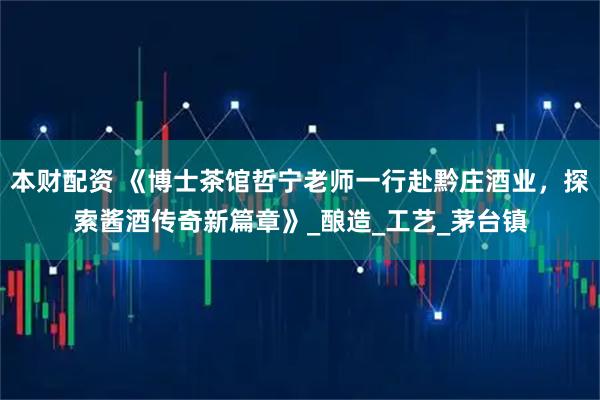 本财配资 《博士茶馆哲宁老师一行赴黔庄酒业，探索酱酒传奇新篇章》_酿造_工艺_茅台镇