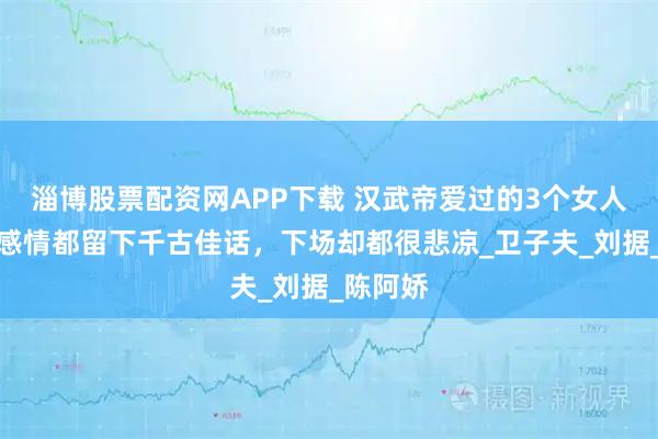 淄博股票配资网APP下载 汉武帝爱过的3个女人，每段感情都留下千古佳话，下场却都很悲凉_卫子夫_刘据_陈阿娇