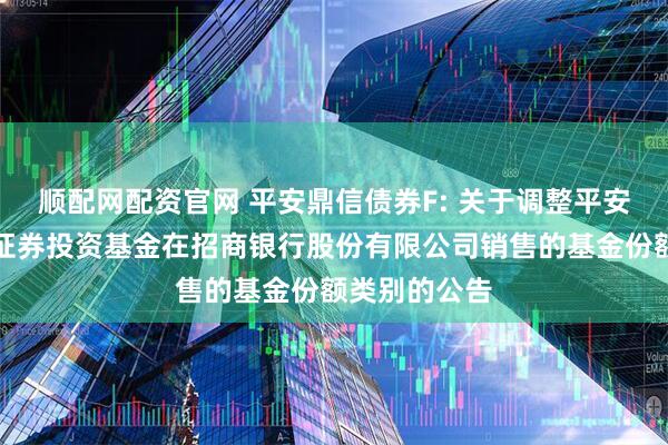 顺配网配资官网 平安鼎信债券F: 关于调整平安鼎信债券型证券投资基金在招商银行股份有限公司销售的基金份额类别的公告
