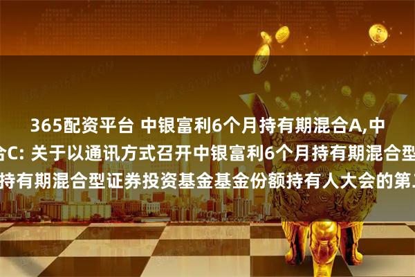 365配资平台 中银富利6个月持有期混合A,中银富利6个月持有期混合C: 关于以通讯方式召开中银富利6个月持有期混合型证券投资基金基金份额持有人大会的第二次提示性公告