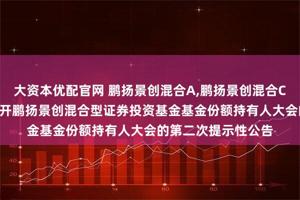 大资本优配官网 鹏扬景创混合A,鹏扬景创混合C: 关于以通讯方式召开鹏扬景创混合型证券投资基金基金份额持有人大会的第二次提示性公告