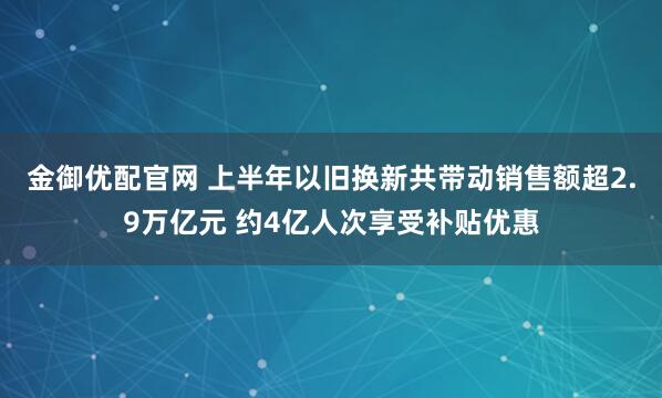 金御优配官网 上半年以旧换新共带动销售额超2.9万亿元 约4亿人次享受补贴优惠