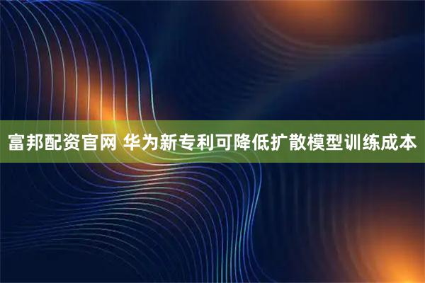 富邦配资官网 华为新专利可降低扩散模型训练成本