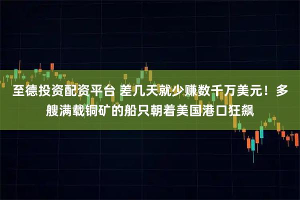 至德投资配资平台 差几天就少赚数千万美元！多艘满载铜矿的船只朝着美国港口狂飙