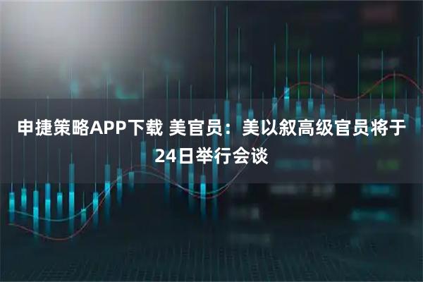 申捷策略APP下载 美官员：美以叙高级官员将于24日举行会谈