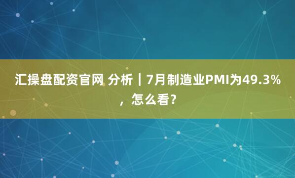 汇操盘配资官网 分析｜7月制造业PMI为49.3%，怎么看？
