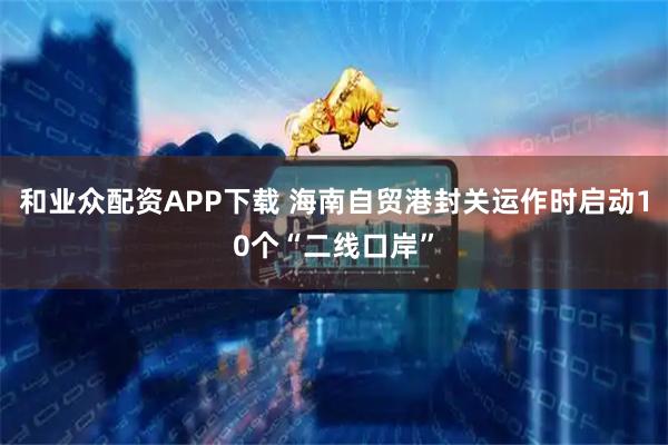 和业众配资APP下载 海南自贸港封关运作时启动10个“二线口岸”