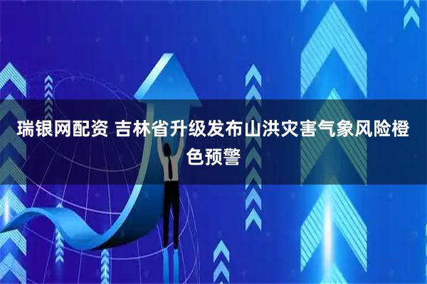 瑞银网配资 吉林省升级发布山洪灾害气象风险橙色预警