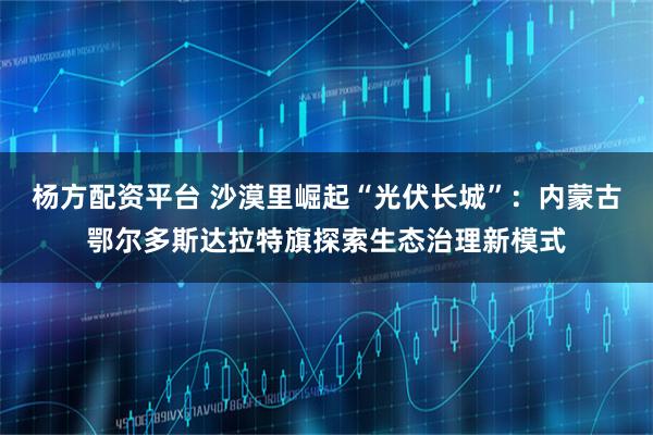 杨方配资平台 沙漠里崛起“光伏长城”：内蒙古鄂尔多斯达拉特旗探索生态治理新模式