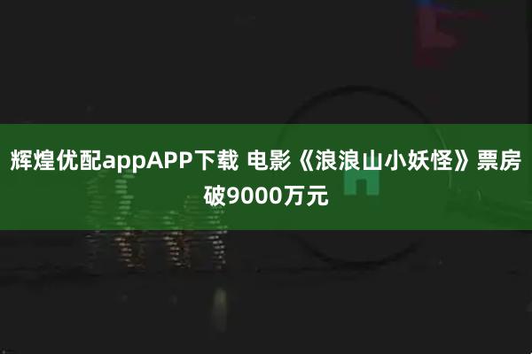 辉煌优配appAPP下载 电影《浪浪山小妖怪》票房破9000万元