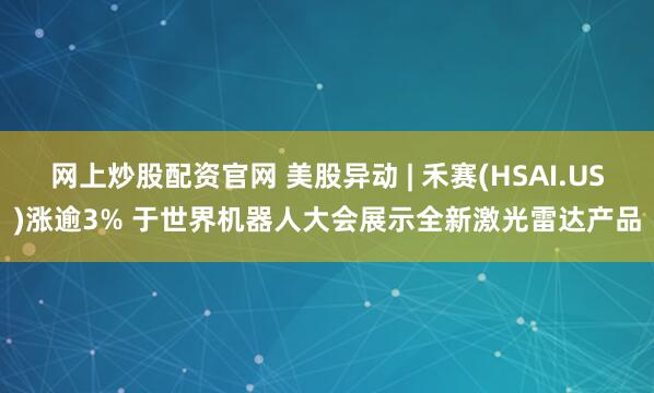网上炒股配资官网 美股异动 | 禾赛(HSAI.US)涨逾3% 于世界机器人大会展示全新激光雷达产品