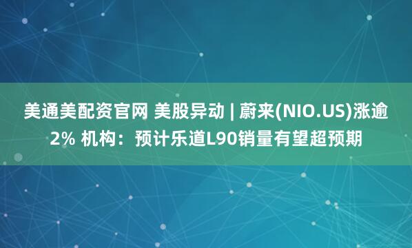 美通美配资官网 美股异动 | 蔚来(NIO.US)涨逾2% 机构：预计乐道L90销量有望超预期