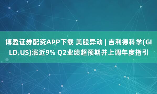 博盈证券配资APP下载 美股异动 | 吉利德科学(GILD.US)涨近9% Q2业绩超预期并上调年度指引