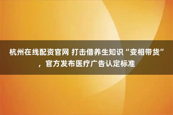 杭州在线配资官网 打击借养生知识“变相带货”，官方发布医疗广告认定标准