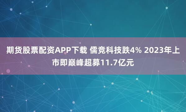 期货股票配资APP下载 儒竞科技跌4% 2023年上市即巅峰超募11.7亿元