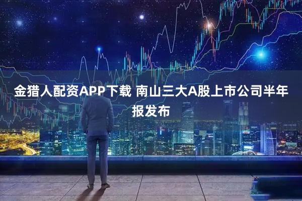 金猎人配资APP下载 南山三大A股上市公司半年报发布