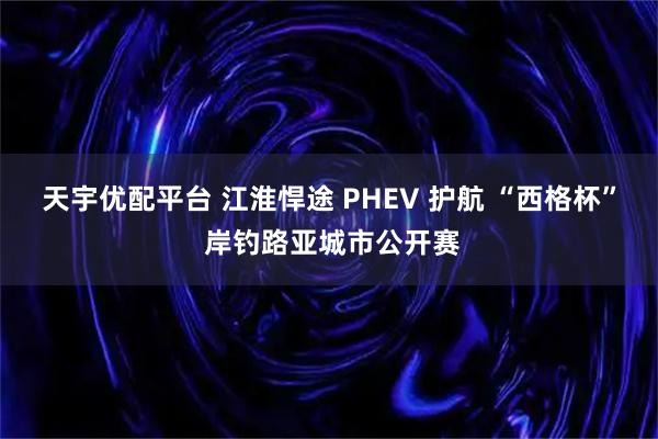 天宇优配平台 江淮悍途 PHEV 护航 “西格杯” 岸钓路亚城市公开赛