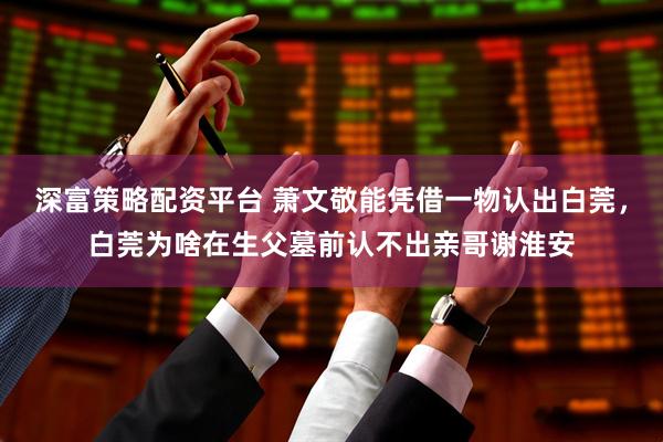 深富策略配资平台 萧文敬能凭借一物认出白莞，白莞为啥在生父墓前认不出亲哥谢淮安