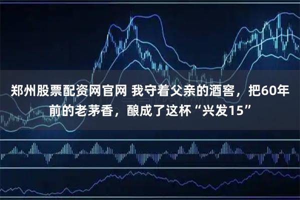郑州股票配资网官网 我守着父亲的酒窖，把60年前的老茅香，酿成了这杯“兴发15”